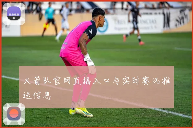 火箭队官网直播入口与实时赛况推送信息