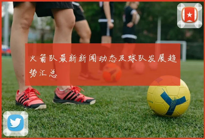 火箭队最新新闻动态及球队发展趋势汇总