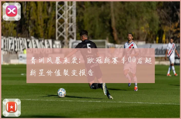 青训风暴来袭：欧冠新赛季00后超新星价值裂变报告