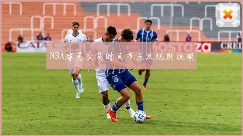 NBA球员交易时间节点及规则说明