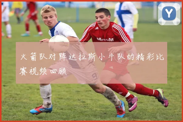 火箭队对阵达拉斯小牛队的精彩比赛视频回顾